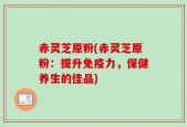 赤灵芝原粉(赤灵芝原粉：提升免疫力，保健养生的佳品)