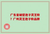 广东省破壁孢子灵芝粉？广州灵芝孢子粉品牌