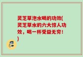 灵芝草泡水喝的功效(灵芝草水的六大惊人功效，喝一杯受益无穷！)