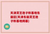 天津灵芝孢子粉基地东丽区(天津东丽灵芝孢子粉基地揭幕)