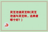 灵芝泡酒灵芝粉(灵芝泡酒与灵芝粉，这两者哪个好？)