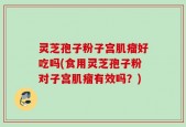 灵芝孢子粉子宫肌瘤好吃吗(食用灵芝孢子粉对子宫肌瘤有效吗？)