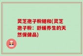灵芝孢子粉随和(灵芝孢子粉：舒缓养生的天然保健品)