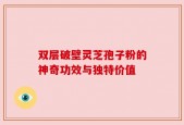 双层破壁灵芝孢子粉的神奇功效与独特价值