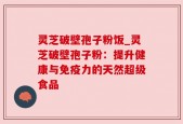 灵芝破壁孢子粉饭_灵芝破壁孢子粉：提升健康与免疫力的天然超级食品