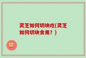 灵芝如何切块吃(灵芝如何切块食用？)