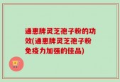 通惠牌灵芝孢子粉的功效(通惠牌灵芝孢子粉免疫力加强的佳品)