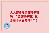 人人都能吃灵芝孢子粉吗_“灵芝孢子粉：适合每个人食用吗？”)