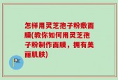 怎样用灵芝孢子粉敷面膜(教你如何用灵芝孢子粉制作面膜，拥有美丽肌肤)