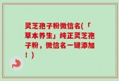 灵芝孢子粉微信名(「草本养生」纯正灵芝孢子粉，微信名一键添加！)