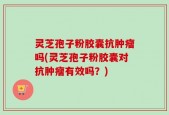 灵芝孢子粉胶囊抗肿瘤吗(灵芝孢子粉胶囊对抗肿瘤有效吗？)