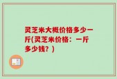 灵芝米大概价格多少一斤(灵芝米价格：一斤多少钱？)