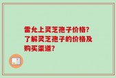 雷允上灵芝孢子价格？了解灵芝孢子的价格及购买渠道？