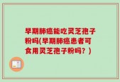 早期肺癌能吃灵芝孢子粉吗(早期肺癌患者可食用灵芝孢子粉吗？)