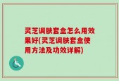 灵芝调肤套盒怎么用效果好(灵芝调肤套盒使用方法及功效详解)