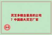 灵芝多糖含量高的公司？中国最大灵芝厂家