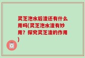 灵芝泡水后渣还有什么用吗(灵芝泡水渣有妙用？探究灵芝渣的作用)