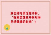 淋巴结吃灵芝孢子粉_“探索灵芝孢子粉对淋巴结健康的影响”)