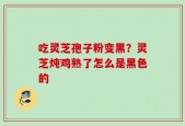 吃灵芝孢子粉变黑？灵芝炖鸡熟了怎么是黑色的