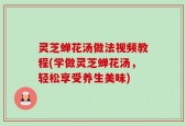 灵芝蝉花汤做法视频教程(学做灵芝蝉花汤，轻松享受养生美味)
