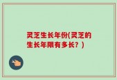 灵芝生长年份(灵芝的生长年限有多长？)