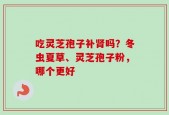 吃灵芝孢子补肾吗？冬虫夏草、灵芝孢子粉，哪个更好