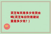 灵芝每天用多少克煲水喝(灵芝每日饮用建议量是多少克？)
