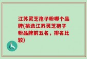 江苏灵芝孢子粉哪个品牌(挑选江苏灵芝孢子粉品牌前五名，排名比较)