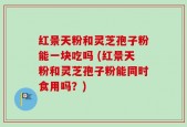 红景天粉和灵芝孢子粉能一块吃吗 (红景天粉和灵芝孢子粉能同时食用吗？)