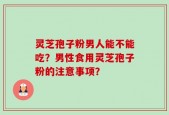 灵芝孢子粉男人能不能吃？男性食用灵芝孢子粉的注意事项？