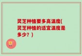 灵芝种植要多高温度(灵芝种植的适宜温度是多少？)
