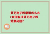 灵芝孢子粉潮湿怎么办(如何解决灵芝孢子粉受潮问题？
