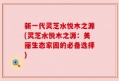 新一代灵芝水悦木之源(灵芝水悦木之源：美丽生态家园的必备选择)