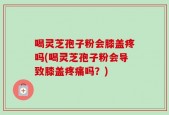 喝灵芝孢子粉会膝盖疼吗(喝灵芝孢子粉会导致膝盖疼痛吗？)