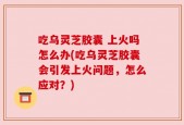 吃乌灵芝胶囊 上火吗怎么办(吃乌灵芝胶囊会引发上火问题，怎么应对？)