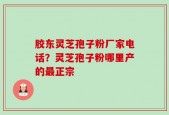 胶东灵芝孢子粉厂家电话？灵芝孢子粉哪里产的最正宗