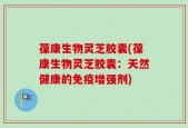 葆康生物灵芝胶囊(葆康生物灵芝胶囊：天然健康的免疫增强剂)