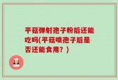 平菇弹射孢子粉后还能吃吗(平菇喷孢子后是否还能食用？)