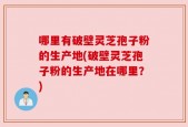 哪里有破壁灵芝孢子粉的生产地(破壁灵芝孢子粉的生产地在哪里？)