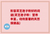 形容灵芝孢子粉好的词语(灵芝孢子粉：营养丰富，功效显著的天然保健品)