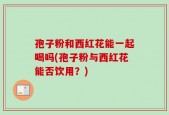 孢子粉和西红花能一起喝吗(孢子粉与西红花能否饮用？)