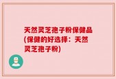 天然灵芝孢子粉保健品(保健的好选择：天然灵芝孢子粉)