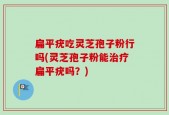 扁平疣吃灵芝孢子粉行吗(灵芝孢子粉能治疗扁平疣吗？)