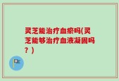 灵芝能治疗血瘀吗(灵芝能够治疗血液凝固吗？)