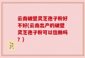 云南破壁灵芝孢子粉好不好(云南出产的破壁灵芝孢子粉可以信赖吗？)