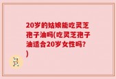 20岁的姑娘能吃灵芝孢子油吗(吃灵芝孢子油适合20岁女性吗？)
