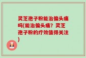 灵芝孢子粉能治偏头痛吗(能治偏头痛？灵芝孢子粉的疗效值得关注)