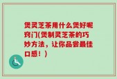 煲灵芝茶用什么煲好呢窍门(煲制灵芝茶的巧妙方法，让你品尝最佳口感！)