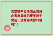 灵芝菇干煲汤怎么煲好吃煮出美味的灵芝菇干煲汤，这些秘诀你知道吗？)