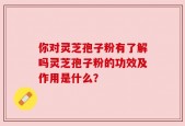 你对灵芝孢子粉有了解吗灵芝孢子粉的功效及作用是什么？